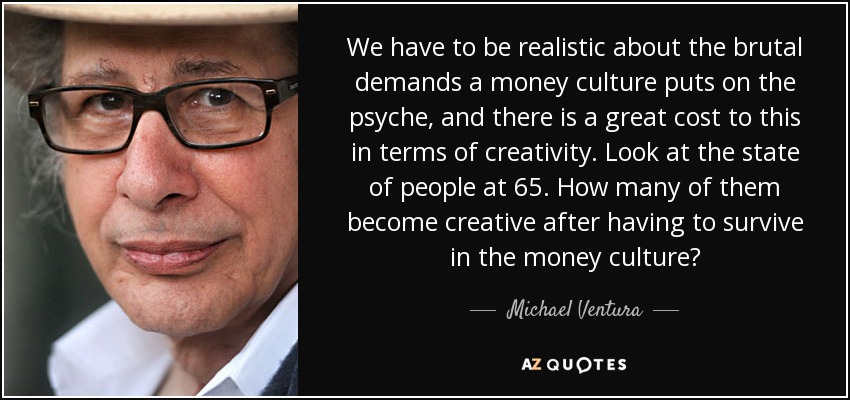 We have to be realistic about the brutal demands a money culture puts on the psyche, and there is a great cost to this in terms of creativity. Look at the state of people at 65. How many of them become creative after having to survive in the money culture? - Michael Ventura