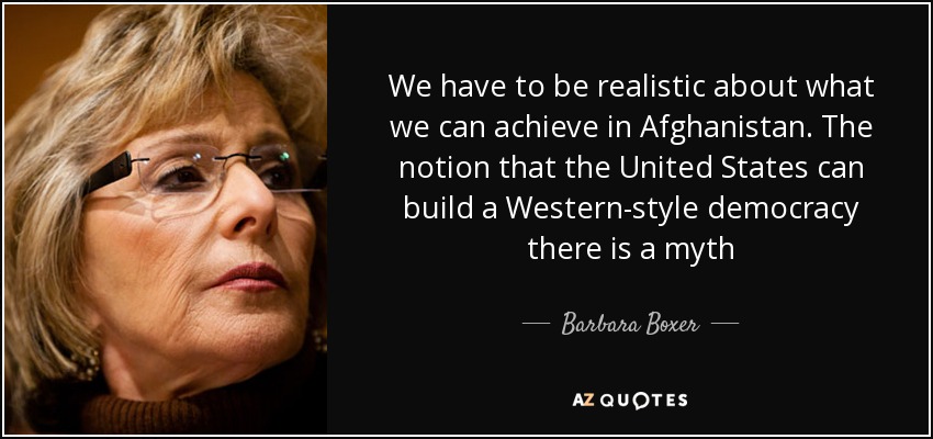 We have to be realistic about what we can achieve in Afghanistan. The notion that the United States can build a Western-style democracy there is a myth - Barbara Boxer
