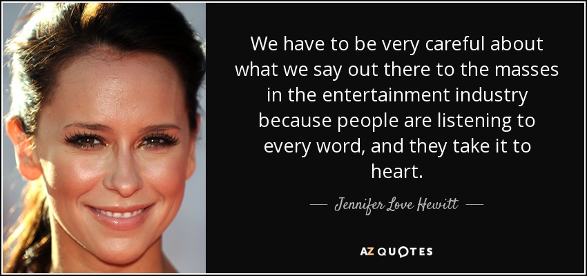 We have to be very careful about what we say out there to the masses in the entertainment industry because people are listening to every word, and they take it to heart. - Jennifer Love Hewitt