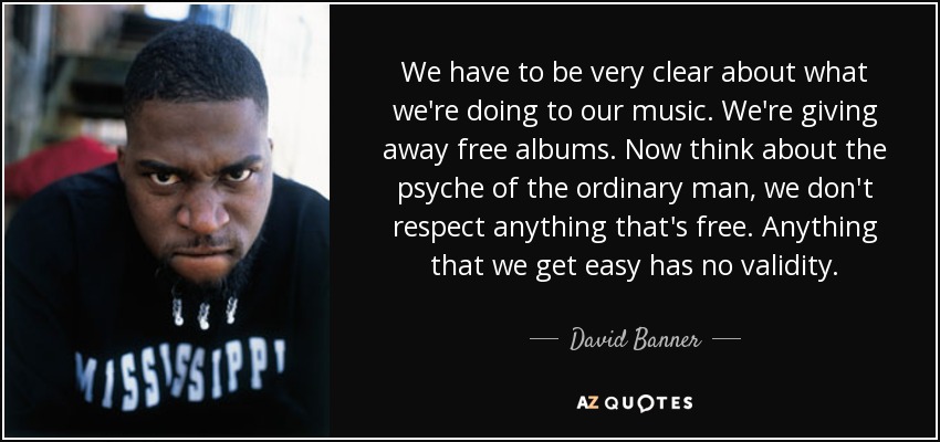 We have to be very clear about what we're doing to our music. We're giving away free albums. Now think about the psyche of the ordinary man, we don't respect anything that's free. Anything that we get easy has no validity. - David Banner