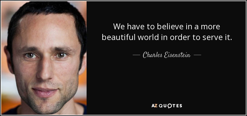 We have to believe in a more beautiful world in order to serve it. - Charles Eisenstein