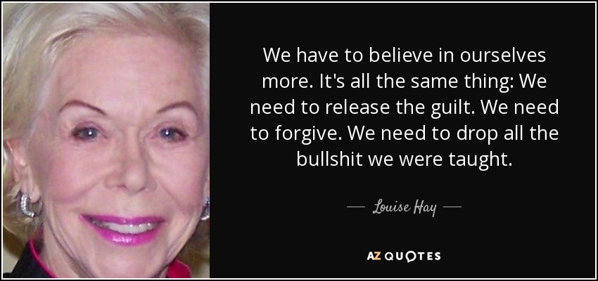 We have to believe in ourselves more. It's all the same thing: We need to release the guilt. We need to forgive. We need to drop all the bullshit we were taught. - Louise Hay