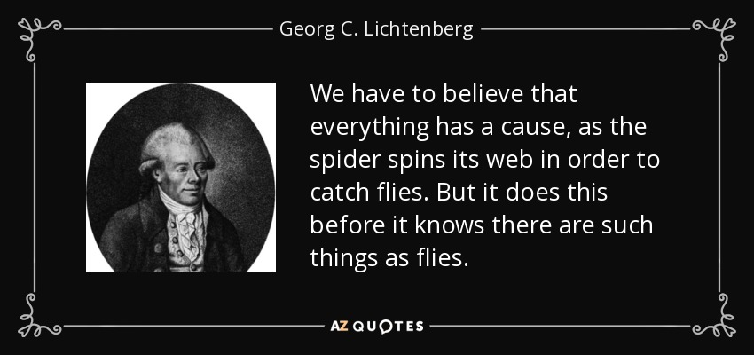 We have to believe that everything has a cause, as the spider spins its web in order to catch flies. But it does this before it knows there are such things as flies. - Georg C. Lichtenberg