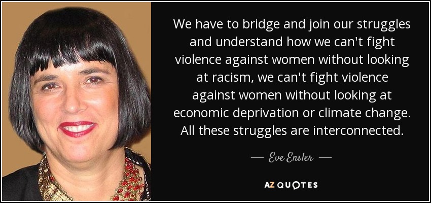 We have to bridge and join our struggles and understand how we can't fight violence against women without looking at racism, we can't fight violence against women without looking at economic deprivation or climate change. All these struggles are interconnected. - Eve Ensler