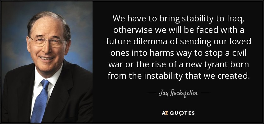 We have to bring stability to Iraq, otherwise we will be faced with a future dilemma of sending our loved ones into harms way to stop a civil war or the rise of a new tyrant born from the instability that we created. - Jay Rockefeller