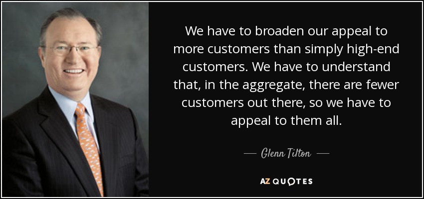 We have to broaden our appeal to more customers than simply high-end customers. We have to understand that, in the aggregate, there are fewer customers out there, so we have to appeal to them all. - Glenn Tilton