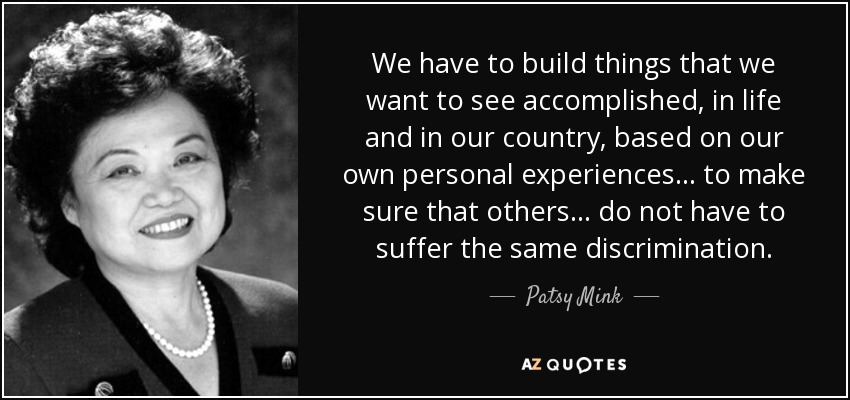 We have to build things that we want to see accomplished, in life and in our country, based on our own personal experiences ... to make sure that others ... do not have to suffer the same discrimination. - Patsy Mink