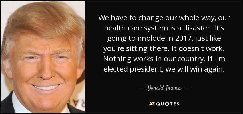 We have to change our whole way, our health care system is a disaster. It's going to implode in 2017, just like you're sitting there. It doesn't work. Nothing works in our country. If I'm elected president, we will win again. - Donald Trump