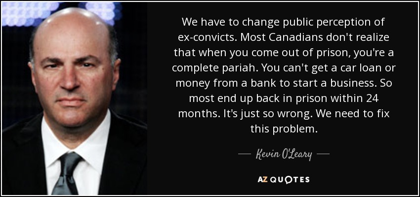 We have to change public perception of ex-convicts. Most Canadians don't realize that when you come out of prison, you're a complete pariah. You can't get a car loan or money from a bank to start a business. So most end up back in prison within 24 months. It's just so wrong. We need to fix this problem. - Kevin O'Leary