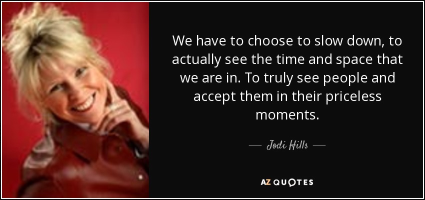 We have to choose to slow down, to actually see the time and space that we are in. To truly see people and accept them in their priceless moments. - Jodi Hills