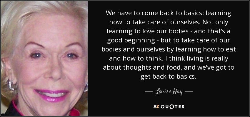 We have to come back to basics: learning how to take care of ourselves. Not only learning to love our bodies - and that's a good beginning - but to take care of our bodies and ourselves by learning how to eat and how to think. I think living is really about thoughts and food, and we've got to get back to basics. - Louise Hay