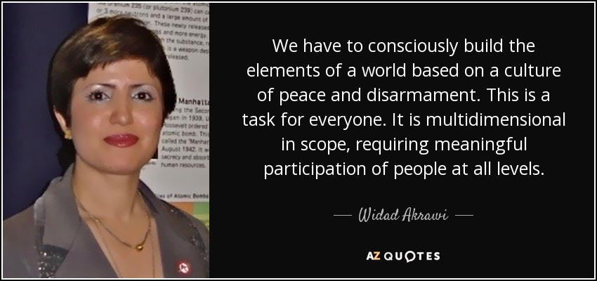 We have to consciously build the elements of a world based on a culture of peace and disarmament. This is a task for everyone. It is multidimensional in scope, requiring meaningful participation of people at all levels. - Widad Akrawi