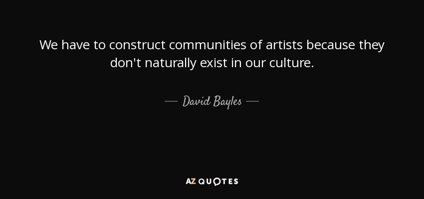 We have to construct communities of artists because they don't naturally exist in our culture. - David Bayles