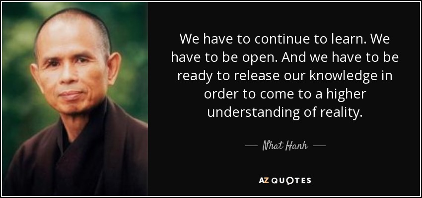 We have to continue to learn. We have to be open. And we have to be ready to release our knowledge in order to come to a higher understanding of reality. - Nhat Hanh