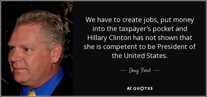 We have to create jobs, put money into the taxpayer's pocket and Hillary Clinton has not shown that she is competent to be President of the United States. - Doug Ford, Jr.