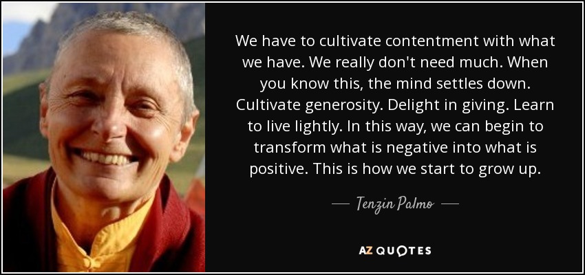 We have to cultivate contentment with what we have. We really don't need much. When you know this, the mind settles down. Cultivate generosity. Delight in giving. Learn to live lightly. In this way, we can begin to transform what is negative into what is positive. This is how we start to grow up. - Tenzin Palmo