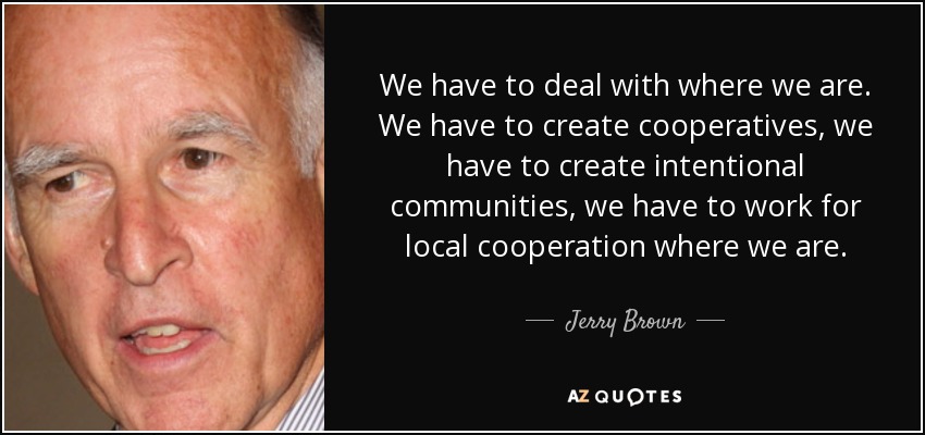 We have to deal with where we are. We have to create cooperatives, we have to create intentional communities, we have to work for local cooperation where we are. - Jerry Brown