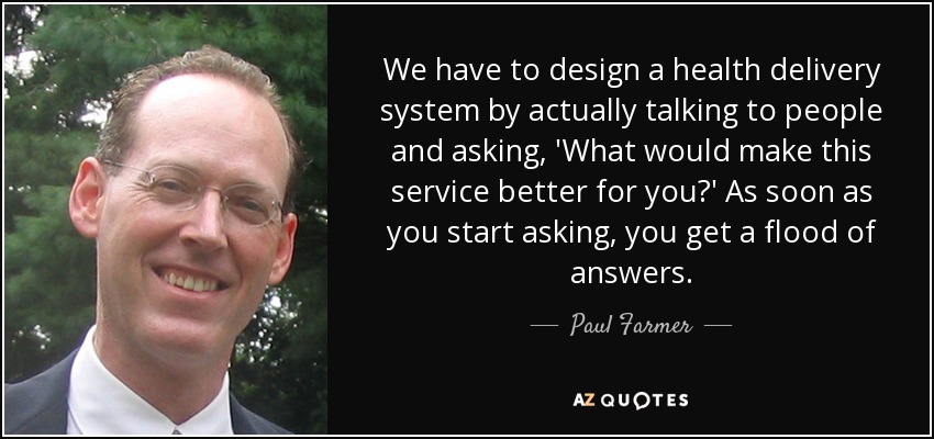 We have to design a health delivery system by actually talking to people and asking, 'What would make this service better for you?' As soon as you start asking, you get a flood of answers. - Paul Farmer