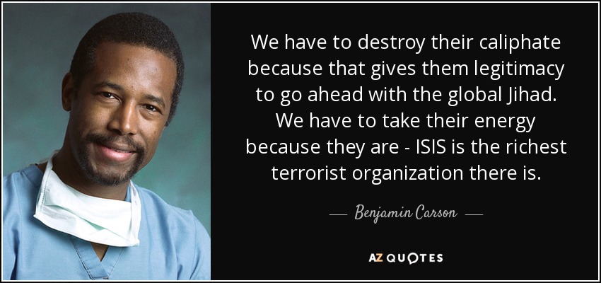 We have to destroy their caliphate because that gives them legitimacy to go ahead with the global Jihad. We have to take their energy because they are - ISIS is the richest terrorist organization there is. - Benjamin Carson