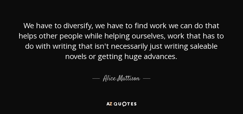We have to diversify, we have to find work we can do that helps other people while helping ourselves, work that has to do with writing that isn't necessarily just writing saleable novels or getting huge advances. - Alice Mattison