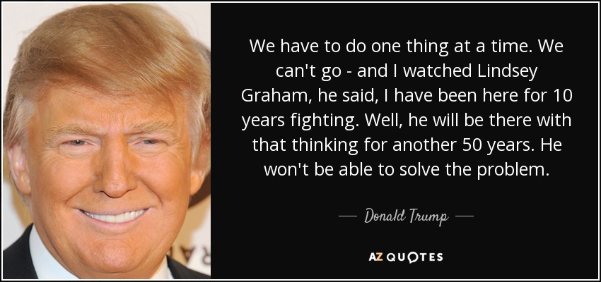 We have to do one thing at a time. We can't go - and I watched Lindsey Graham, he said, I have been here for 10 years fighting. Well, he will be there with that thinking for another 50 years. He won't be able to solve the problem. - Donald Trump