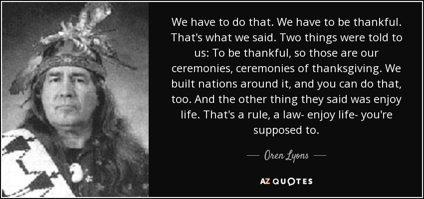 We have to do that. We have to be thankful. That's what we said. Two things were told to us: To be thankful, so those are our ceremonies, ceremonies of thanksgiving. We built nations around it, and you can do that, too. And the other thing they said was enjoy life. That's a rule, a law- enjoy life- you're supposed to. - Oren Lyons