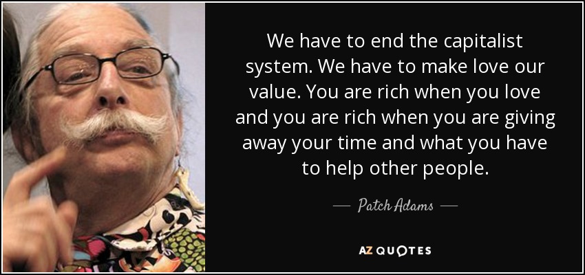 We have to end the capitalist system. We have to make love our value. You are rich when you love and you are rich when you are giving away your time and what you have to help other people. - Patch Adams