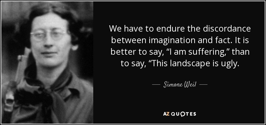 We have to endure the discordance between imagination and fact. It is better to say, “I am suffering,” than to say, “This landscape is ugly. - Simone Weil