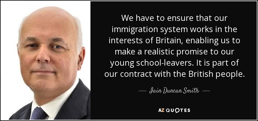 We have to ensure that our immigration system works in the interests of Britain, enabling us to make a realistic promise to our young school-leavers. It is part of our contract with the British people. - Iain Duncan Smith