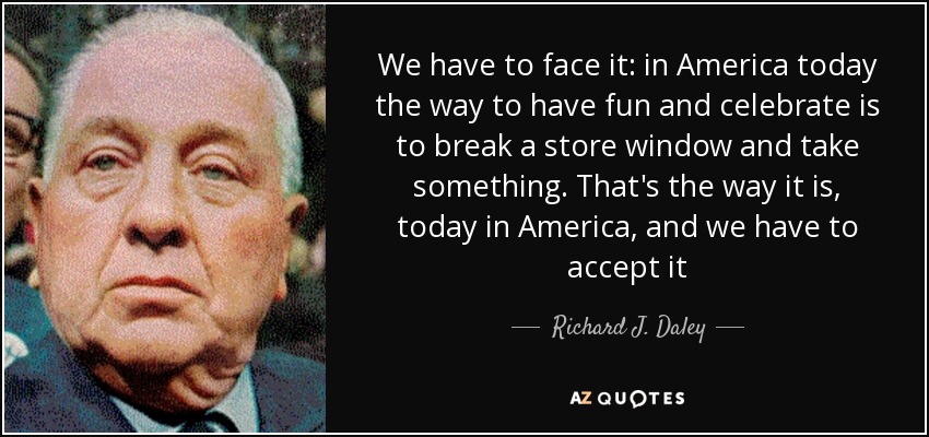 We have to face it: in America today the way to have fun and celebrate is to break a store window and take something. That's the way it is, today in America, and we have to accept it - Richard J. Daley