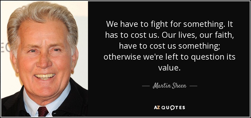 We have to fight for something. It has to cost us. Our lives, our faith, have to cost us something; otherwise we're left to question its value. - Martin Sheen