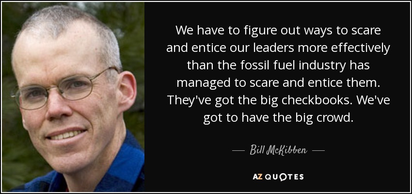 We have to figure out ways to scare and entice our leaders more effectively than the fossil fuel industry has managed to scare and entice them. They've got the big checkbooks. We've got to have the big crowd. - Bill McKibben