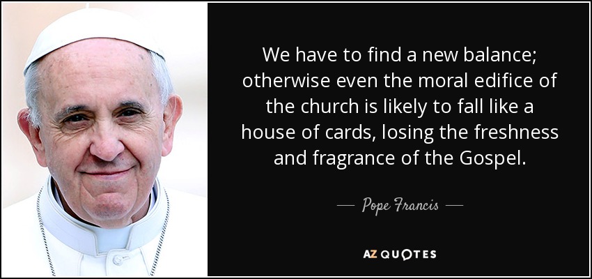 We have to find a new balance; otherwise even the moral edifice of the church is likely to fall like a house of cards, losing the freshness and fragrance of the Gospel. - Pope Francis
