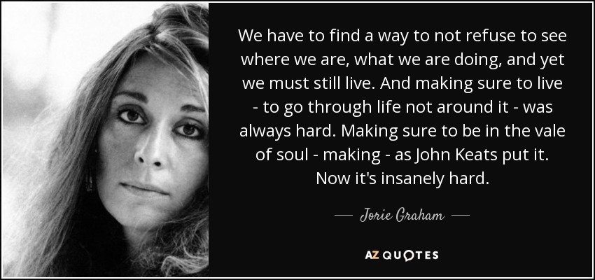 We have to find a way to not refuse to see where we are, what we are doing, and yet we must still live. And making sure to live - to go through life not around it - was always hard. Making sure to be in the vale of soul - making - as John Keats put it. Now it's insanely hard. - Jorie Graham
