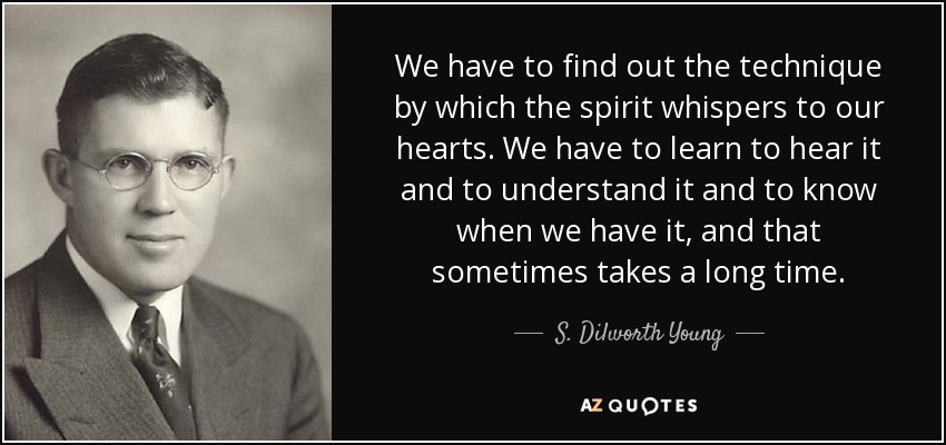 We have to find out the technique by which the spirit whispers to our hearts. We have to learn to hear it and to understand it and to know when we have it, and that sometimes takes a long time. - S. Dilworth Young