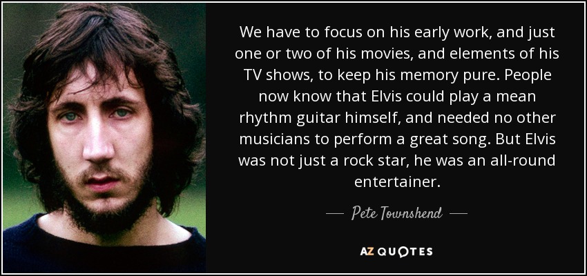 We have to focus on his early work, and just one or two of his movies, and elements of his TV shows, to keep his memory pure. People now know that Elvis could play a mean rhythm guitar himself, and needed no other musicians to perform a great song. But Elvis was not just a rock star, he was an all-round entertainer. - Pete Townshend