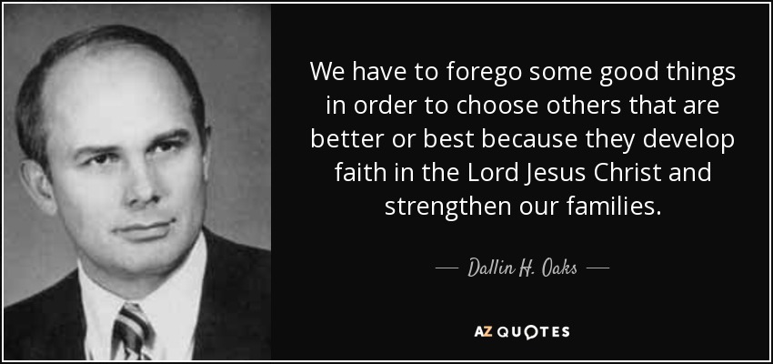 We have to forego some good things in order to choose others that are better or best because they develop faith in the Lord Jesus Christ and strengthen our families. - Dallin H. Oaks
