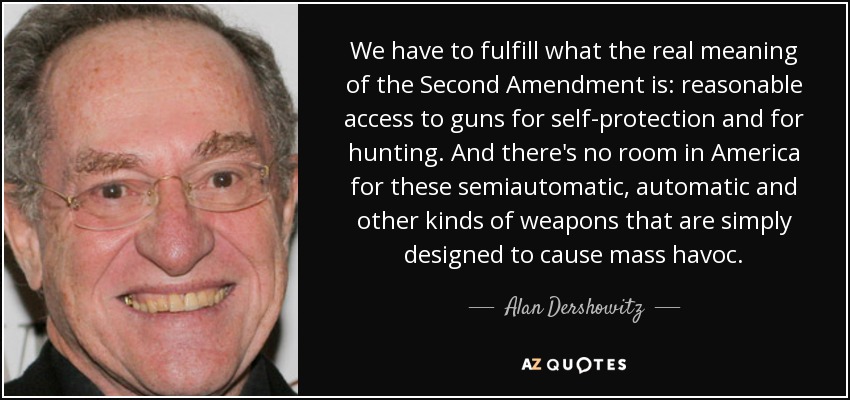 We have to fulfill what the real meaning of the Second Amendment is: reasonable access to guns for self-protection and for hunting. And there's no room in America for these semiautomatic, automatic and other kinds of weapons that are simply designed to cause mass havoc. - Alan Dershowitz