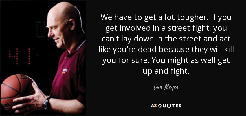 We have to get a lot tougher. If you get involved in a street fight, you can't lay down in the street and act like you're dead because they will kill you for sure. You might as well get up and fight. - Don Meyer
