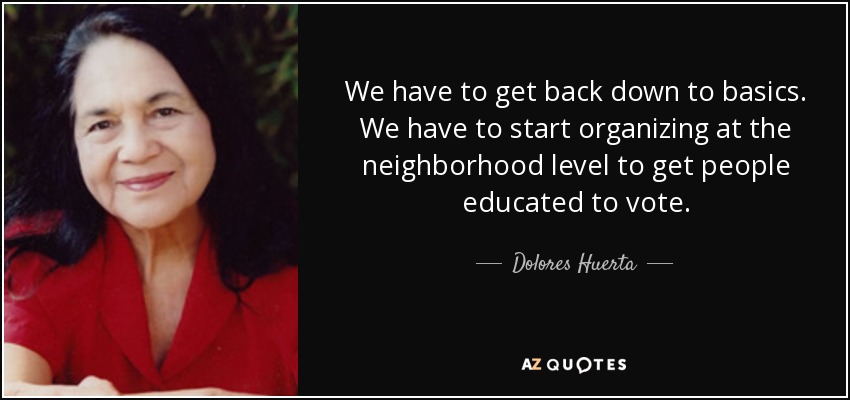 We have to get back down to basics. We have to start organizing at the neighborhood level to get people educated to vote. - Dolores Huerta