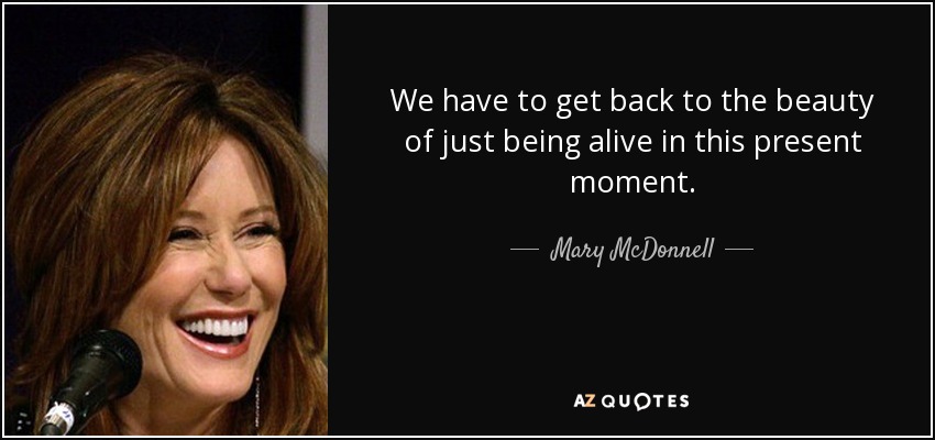 We have to get back to the beauty of just being alive in this present moment. - Mary McDonnell