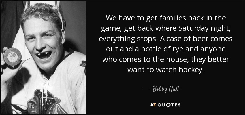 We have to get families back in the game, get back where Saturday night, everything stops. A case of beer comes out and a bottle of rye and anyone who comes to the house, they better want to watch hockey. - Bobby Hull