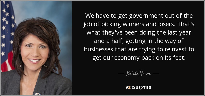 We have to get government out of the job of picking winners and losers. That's what they've been doing the last year and a half, getting in the way of businesses that are trying to reinvest to get our economy back on its feet. - Kristi Noem
