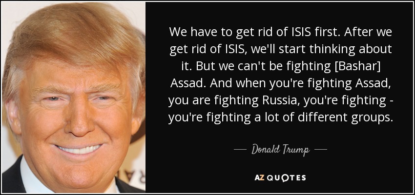 We have to get rid of ISIS first. After we get rid of ISIS, we'll start thinking about it. But we can't be fighting [Bashar] Assad. And when you're fighting Assad, you are fighting Russia, you're fighting - you're fighting a lot of different groups. - Donald Trump