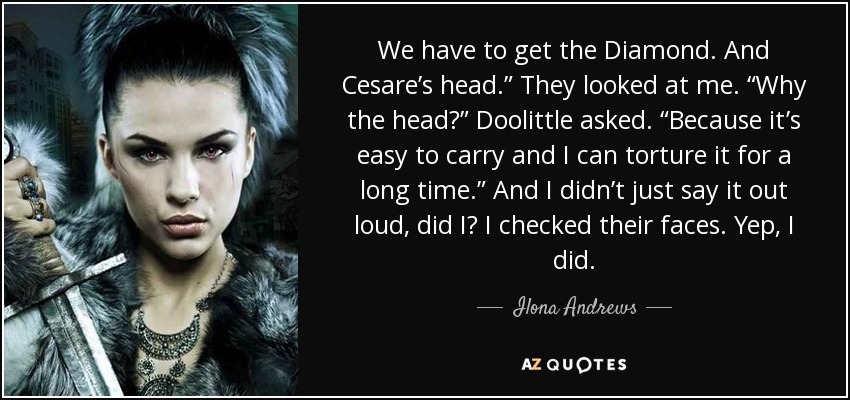 We have to get the Diamond. And Cesare’s head.” They looked at me. “Why the head?” Doolittle asked. “Because it’s easy to carry and I can torture it for a long time.” And I didn’t just say it out loud, did I? I checked their faces. Yep, I did. - Ilona Andrews
