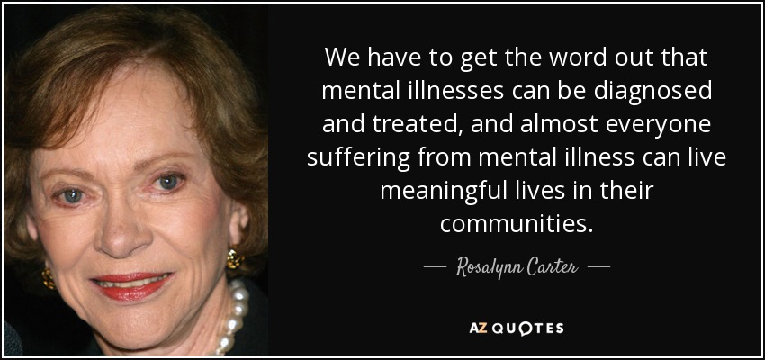 We have to get the word out that mental illnesses can be diagnosed and treated, and almost everyone suffering from mental illness can live meaningful lives in their communities. - Rosalynn Carter