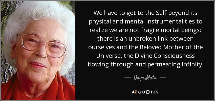 We have to get to the Self beyond its physical and mental instrumentalities to realize we are not fragile mortal beings; there is an unbroken link between ourselves and the Beloved Mother of the Universe, the Divine Consciousness flowing through and permeating Infinity. - Daya Mata