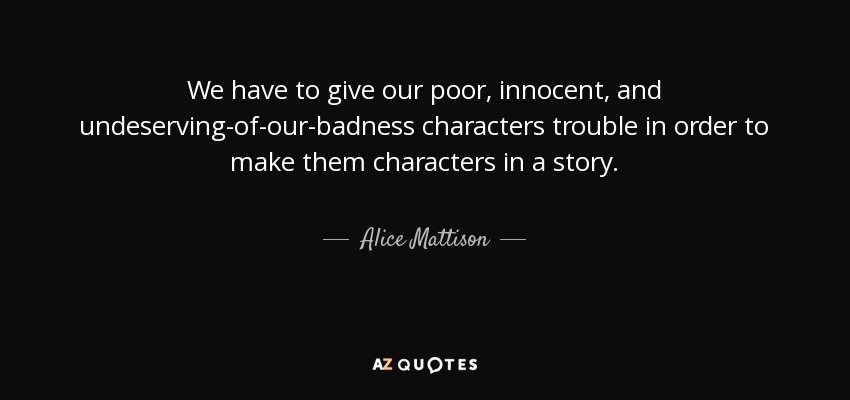We have to give our poor, innocent, and undeserving-of-our-badness characters trouble in order to make them characters in a story. - Alice Mattison