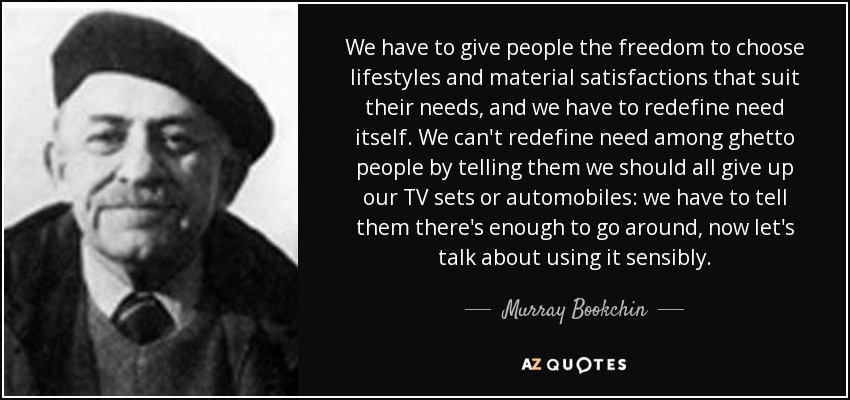 We have to give people the freedom to choose lifestyles and material satisfactions that suit their needs, and we have to redefine need itself. We can't redefine need among ghetto people by telling them we should all give up our TV sets or automobiles: we have to tell them there's enough to go around, now let's talk about using it sensibly. - Murray Bookchin