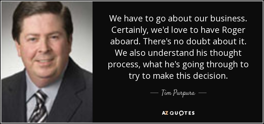 We have to go about our business. Certainly, we'd love to have Roger aboard. There's no doubt about it. We also understand his thought process, what he's going through to try to make this decision. - Tim Purpura